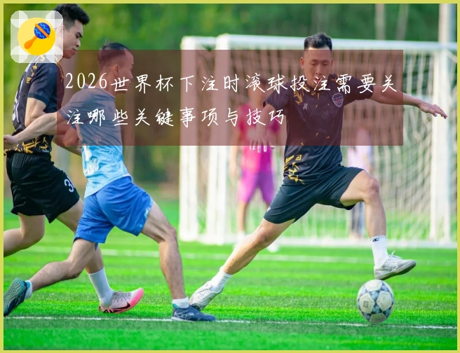 2026世界杯下注时滚球投注需要关注哪些关键事项与技巧