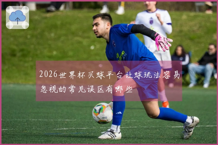 2026世界杯买球平台让球玩法容易忽视的常见误区有哪些